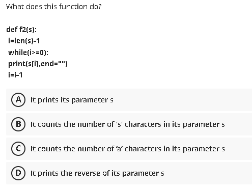 What does this function do?
def f2(s):
i=len(s)-1
while(i>=0):
print(s[i),end="")
i=i-1
A It prints its parameter s
B) It counts the number of 's' characters in its parameter s
(O It counts the number of 'a' characters in its parameter s
D) It prints the reverse of its parameter s
