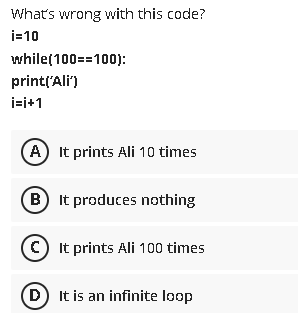 What's wrong with this code?
i=10
while(100==100):
print('Ali')
i-i+1
A It prints Ali 10 times
B It produces nothing
C) It prints Ali 100 times
D It is an infinite loop
