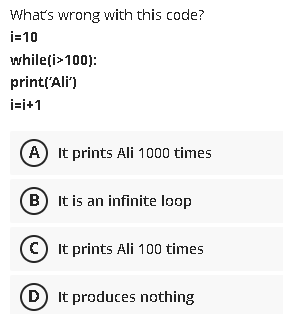 What's wrong with this code?
i=10
whileți>100):
printl'Ali")
i=i+1
A It prints Ali 1000 times
B) It is an infinite loop
C) It prints Ali 100 times
(D It produces nothing
