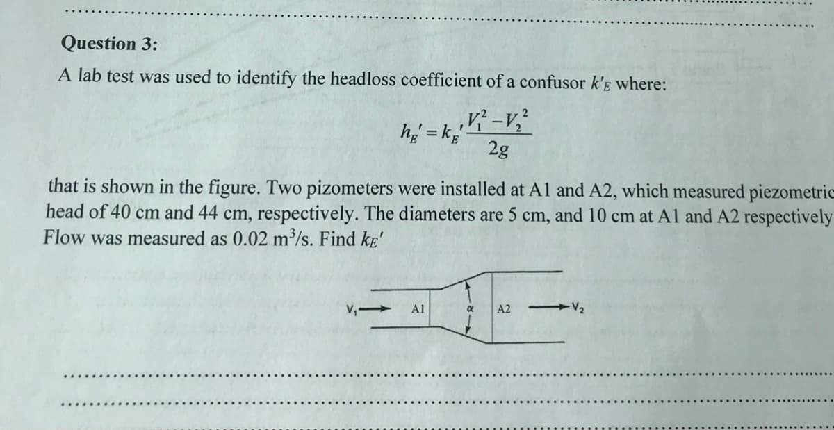 Question 3:
A lab test was used to identify the headloss coefficient of a confusor k'e where:
h = kE'
,V² -V₂²
2g
that is shown in the figure. Two pizometers were installed at A1 and A2, which measured piezometric
head of 40 cm and 44 cm, respectively. The diameters are 5 cm, and 10 cm at A1 and A2 respectively
Flow was measured as 0.02 m³/s. Find kE'
V₁-
A1
a A2 -V₂