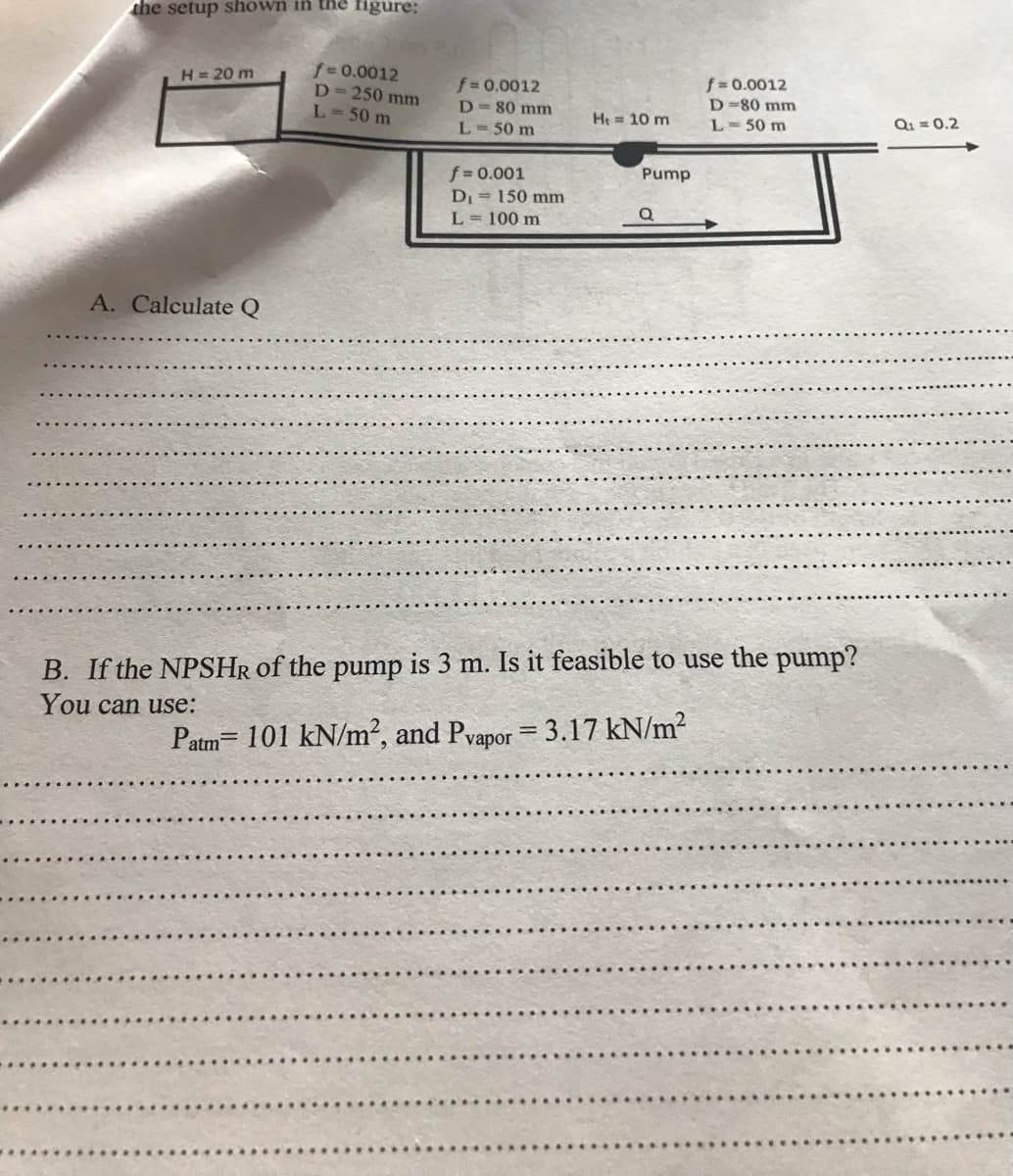 the setup shown in the figure:
H = 20 m
A. Calculate Q
f=0.0012
D=250 mm
L = 50 m
f = 0.0012
D = 80 mm
L = 50 m
f = 0.001
D₁ = 150 mm
L = 100 m
H₁ = 10 m
Pump
Q
f = 0.0012
D-80 mm
L = 50 m
B. If the NPSHR of the pump is 3 m. Is it feasible to use the pump?
You can use:
Patm= 101 kN/m², and Pvapor = 3.17 kN/m²
Q₁ = 0.2