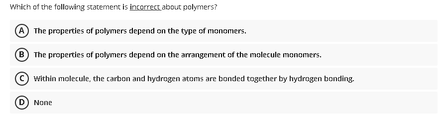 Which of the following statement is incorrect about polymers?
(A) The properties of polymers depend on the type of monomers.
B) The properties of polymers depend on the arrangement of the molecule monomers.
© within molecule, the carbon and hydrogen atoms are bonded together by hydrogen bonding.
D) None
