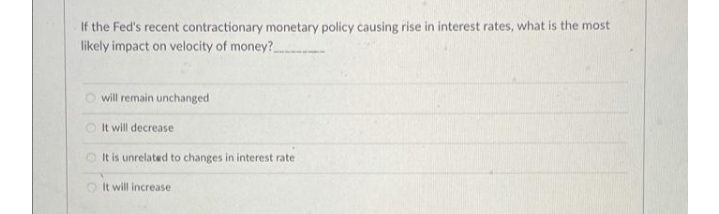 If the Fed's recent contractionary monetary policy causing rise in interest rates, what is the most
likely impact on velocity of money?
O will remain unchanged
It will decrease
It is unrelated to changes in interest rate
It will increase
