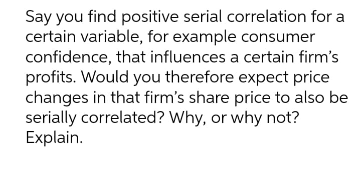 Say you find positive serial correlation for a
certain variable, for example consumer
confidence, that influences a certain firm's
profits. Would you therefore expect price
changes in that firm's share price to also be
serially correlated? Why, or why not?
Explain.
