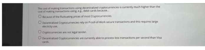 The cost of making transactions using decentralized cryptocurrencies is currently much higher than the
cost of making transactions using eg. debit cards because...
O Because of the fluctuating prices of most Cryptocurrencies.
Decentralized Cryptocurrencies rely on Proof-of-Work secure transactions and this requires large
electicity use
O cryptocurrencies are not legal tender.
O Decentralized Cryptocurrencies are currently able to process less transactions per second than Visa
cards