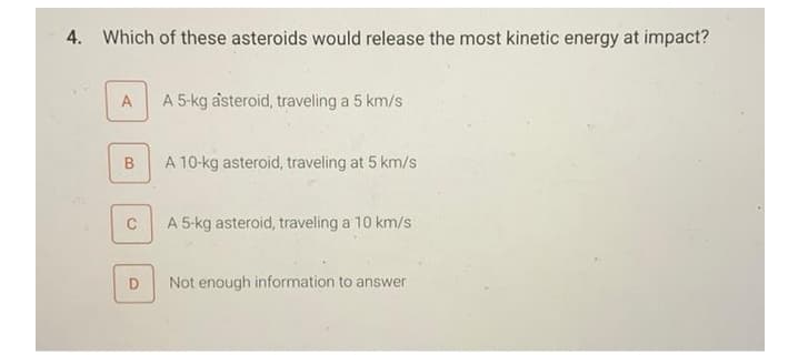 4. Which of these asteroids would release the most kinetic energy at impact?
A
A 5-kg åsteroid, traveling a 5 km/s
A 10-kg asteroid, traveling at 5 km/s
C
A 5-kg asteroid, traveling a 10 km/s
Not enough information to answer
B.
D.
