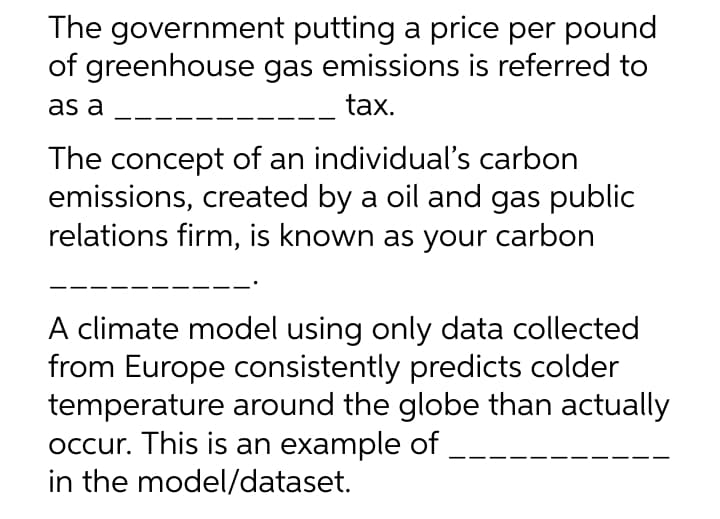 The government putting a price per pound
of greenhouse gas emissions is referred to
as a
tax.
The concept of an individual's carbon
emissions, created by a oil and gas public
relations firm, is known as your carbon
A climate model using only data collected
from Europe consistently predicts colder
temperature around the globe than actually
occur. This is an example of
in the model/dataset.
