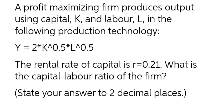 A profit maximizing firm produces output
using capital, K, and labour, L, in the
following production technology:
Y = 2*K^O.5*L^0.5
The rental rate of capital is r=0.21. What is
the capital-labour ratio of the firm?
(State your answer to 2 decimal places.)
