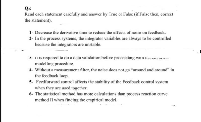 Q::
Read each statement carefully and answer by True or False (if False then, correct
the statement).
1- Decrease the derivative time to reduce the effects of noise on feedback.
2- In the process systems, the integrator variables are always to be controlled
because the integrators are unstable.
3- It is required to do a data validation before proceeding wiun une vmp..
modelling procedure.
4- Without a measurement filter, the noise does not go "around and around" in
the feedback loop.
5- Feedforward control affects the stability of the Feedback control system
when they are used together.
6- The statistical method has more calculations than process reaction curve
method IIl when finding the empirical model.
