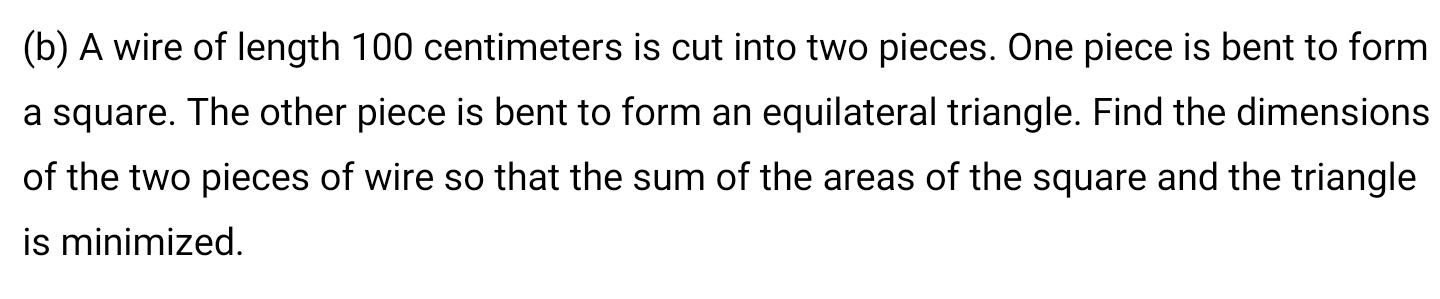 (b) A wire of length 100 centimeters is cut into two pieces. One piece is bent to form
a square. The other piece is bent to form an equilateral triangle. Find the dimensions
of the two pieces of wire so that the sum of the areas of the square and the triangle
is minimized.
