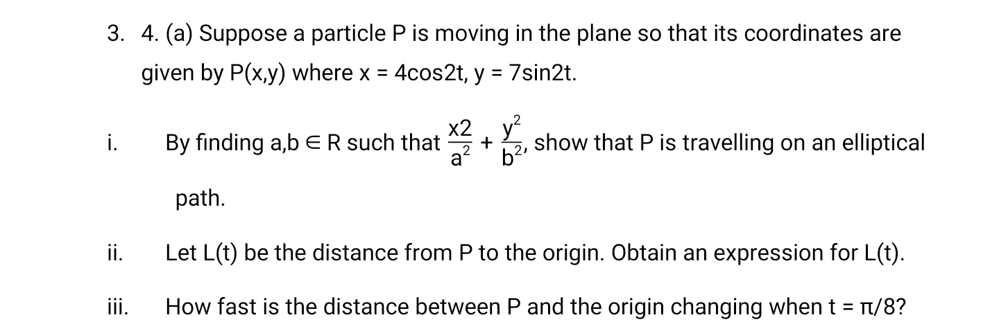 3. 4. (a) Suppose a particle P is moving in the plane so that its coordinates are
given by P(x,y) where x = 4cos2t, y = 7sin2t.
х2 , у
i.
By finding a,b ER such that
a'
show that P is travelling on an elliptical
path.
i.
Let L(t) be the distance from P to the origin. Obtain an expression for L(t).
iii.
How fast is the distance between P and the origin changing when t = t/8?
