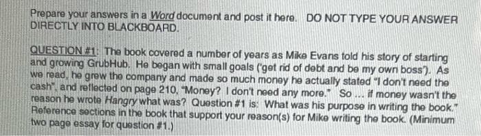 Prepare your answers in a Word document and post it here. DO NOT TYPE YOUR ANSWER
DIRECTLY INTO BLACKBOARD.
QUESTION #1: The book covered a number of years as Mike Evans told his story of starting
and growing GrubHub. He began with small goals ('get rid of debt and be my own boss'). As
we read, he grew the company and made so much money he actually stated "I don't need the
cash, and reflected on page 210, "Money? I don't need any more. So... if money wasn't the
reason he wrote Hangry what was? Question #1 is: What was his purpose in writing the book."
Reference sections in the book that support your reason(s) for Mike writing the book. (Minimum
two page essay for question #1.)