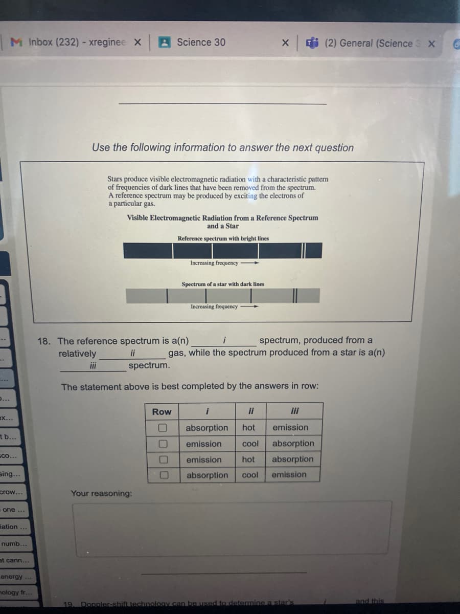 M Inbox (232)- xreginee X
A Science 30
X (2) General (Science S X
Use the following information to answer the next question
Stars produce visible electromagnetic radiation with a characteristic pattern
of frequencies of dark lines that have been removed from the spectrum.
A reference spectrum may be produced by exciting the electrons of
a particular gas.
Visible Electromagnetic Radiation from a Reference Spectrum
and a Star
Reference spectrum with bright lines
Increasing frequency
Spectrum of a star with dark lines
Increasing frequency
spectrum, produced from a
18. The reference spectrum is a(n)
relatively
i
ii
gas, while the spectrum produced from a star is a(n)
ii
spectrum.
The statement above is best completed by the answers in row:
0...
Row
i
ii
ii
ex...
absorption
hot
emission
b...
emission
cool
absorption
Sco...
emission
hot
absorption
sing...
absorption
cool
emission
crow...
Your reasoning:
one ...
iation
numb.
at cann...
energy
nology fr...
and this
19. Doppler-shift technology can be used to determinea star's
0000
