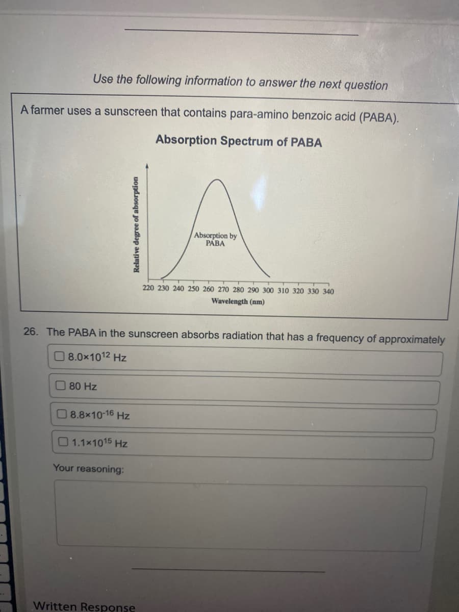 Use the following information to answer the next question
A farmer uses a sunscreen that contains para-amino benzoic acid (PABA).
Absorption Spectrum of PABA
Absorption by
PÁBA
220 230 240 250 260 270 280 290 300 310 320 330 340
Wavelength (nm)
26. The PABA in the sunscreen absorbs radiation that has a frequency of approximately
O 8.0x1012 Hz
O80 Hz
O 8.8x10-16 Hz
1.1x1015 Hz
Your reasoning:
Written Response
Relative degree of absorption
