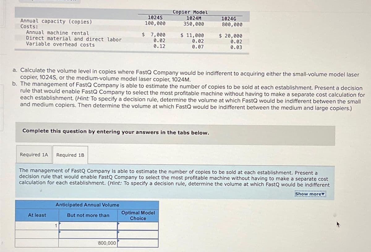 Annual capacity (copies)
Costs:
Annual machine rental
Direct material and direct labor
Variable overhead costs
Required 1A Required 1B
At least
10245
100,000
Complete this question by entering your answers in the tabs below.
Anticipated Annual Volume
But not more than
$ 7,000
0.02
0.12
a. Calculate the volume level in copies where FastQ Company would be indifferent to acquiring either the small-volume model laser
copier, 1024S, or the medium-volume model laser copier, 1024M.
b. The management of FastQ Company is able to estimate the number of copies to be sold at each establishment. Present a decision
rule that would enable FastQ Company to select the most profitable machine without having to make a separate cost calculation for
each establishment. (Hint: To specify a decision rule, determine the volume at which FastQ would be indifferent between the small
and medium copiers. Then determine the volume at which FastQ would be indifferent between the medium and large copiers.)
1
800,000
Copier Model
1024M
350,000
$ 11,000
0.02
0.07
The management of FastQ Company is able to estimate the number of copies to be sold at each establishment. Present a
decision rule that would enable FastQ Company to select the most profitable machine without having to make a separate cost
calculation for each establishment. (Hint: To specify a decision rule, determine the volume at which FastQ would be indifferent
Show more:
Optimal Model
Choice
1024G
800,000
$ 20,000
0.02
0.03