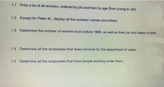 1.1 Print a list of all workers, ordered by job and then by age (from young to old).
1.2 Except for Peter M., display all the workers' names and initials.
1.3 Determine the number of workers born before 1990, as well as their job and dates of birth.
1.4 Determine all the employees that does not work for the department of sales.
1.5 Determine all the employees that have people working under them.
