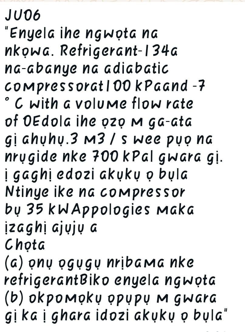 JU06
"Enyela ihe ngwota na
nkowa.
°
Refrigerant-134a
na-abanye na adiabatic
Compressorat 100 kPaand -7
C with a volume flow rate
of OEdola ihe o̟zọ m ga-ata
gi ahuhu.3 m3/s wee pu̟o na
nrygide nke 700 kPal gwara gi.
i gaghi edozi akuku̟ o̟ bula
Ntinye ike na compressor
by 35 kW Appologies Maka
izaghi ajuju a
Chota
(a) onu ogugu nribama nke
refrigerant Biko enyela ngwota
(b) okpoмoku opupų M gwara
gikai ghara idozi akuku o bu̟la"