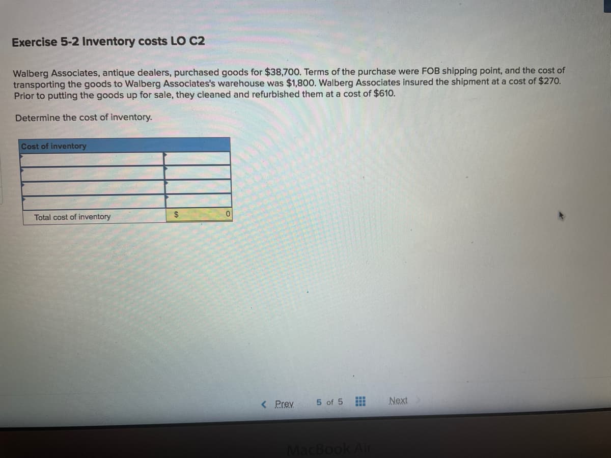 Exercise 5-2 Inventory costs LO C2
Walberg Associates, antique dealers, purchased goods for $38,700. Terms of the purchase were FOB shipping point, and the cost of
transporting the goods to Walberg Associates's warehouse was $1,80O. Walberg Associates insured the shipment at a cost of $270.
Prior to putting the goods up for sale, they cleaned and refurbished them at a cost of $610.
Determine the cost of inventory.
Cost of inventory
Total cost of inventory
24
< Prev
5 of 5
Next
MacBook Air
