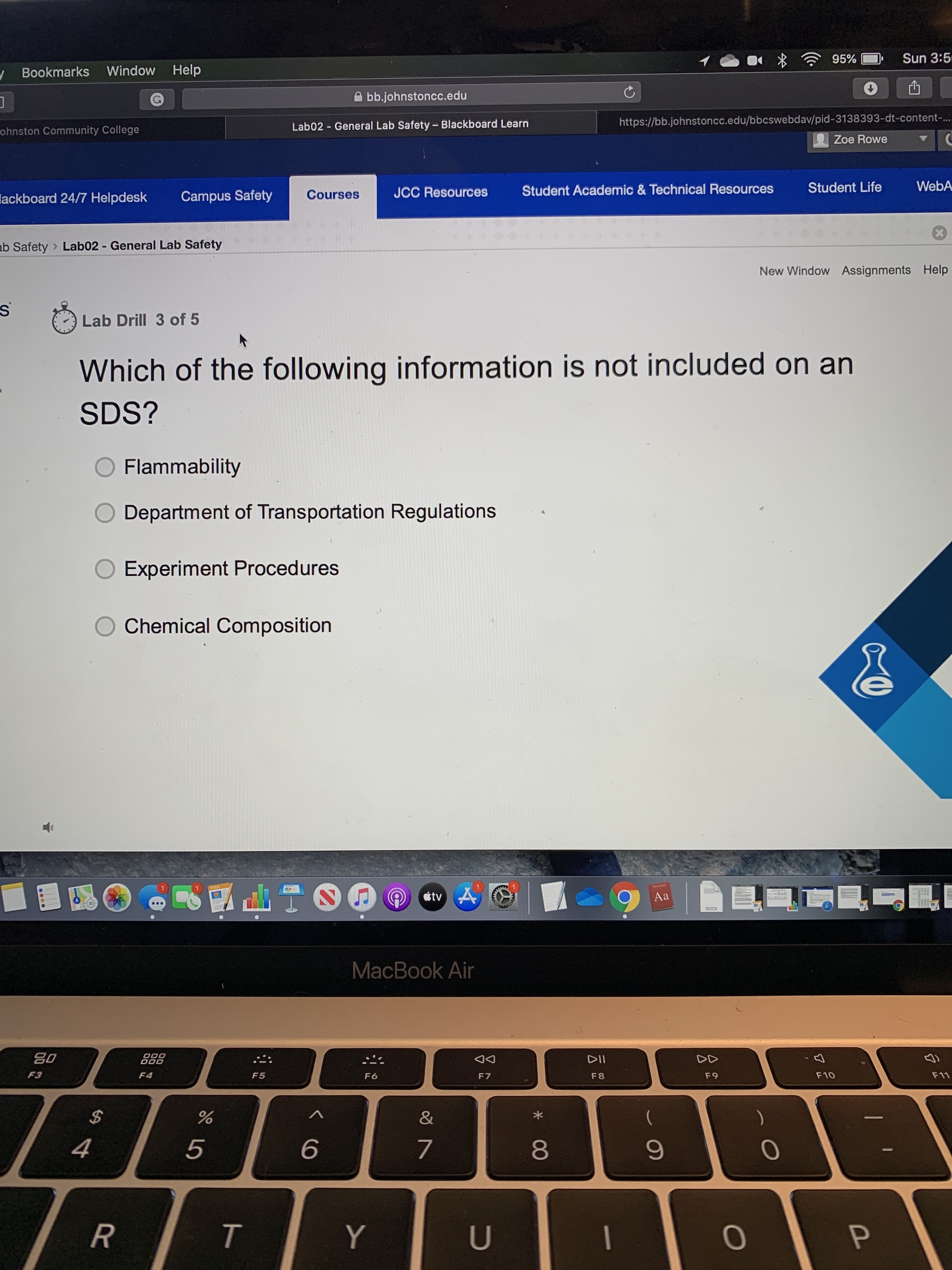 Sun 3:5
95%
y Bookmarks Window Help
A bb.johnstoncc.edu
https://bb.johnstoncc.edu/bbcswebdav/pid-3138393-dt-content-..
Lab02 - General Lab Safety-Blackboard Learn
ohnston Community College
Zoe Rowe
WebA
Student Life
Student Academic & Technical Resources
JCC Resources
Courses
Campus Safety
lackboard 24/7 Helpdesk
ab Safety > Lab02 - General Lab Safety
New Window Assignments Help
Lab Drill 3 of 5
Which of the following information is not included on an
SDS?
Flammability
Department of Transportation Regulations
Experiment Procedures
Chemical Composition
étv A
Aa
DOCX
MacBook Air
DII
F3
F4
F10
F11
F5
F9
F6
F7
F8
2$
5
9.
Y
U
* 00
