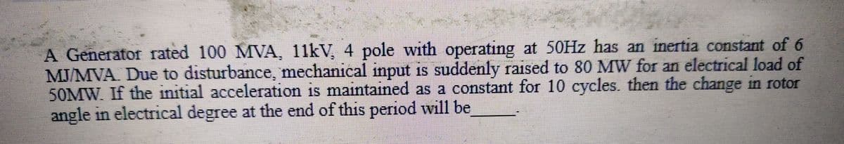 A Generator rated 100 MVA, 11kV, 4 pole with operating at 50Hz has an inertia constant of 6
MJ/MVA. Due to disturbance, mechanical input is suddenly raised to 80 MW for an electrical load of
50MW. If the initial acceleration is maintained as a constant for 10 cycles. then the change in rotor
angle in electrical degree at the end of this period will be