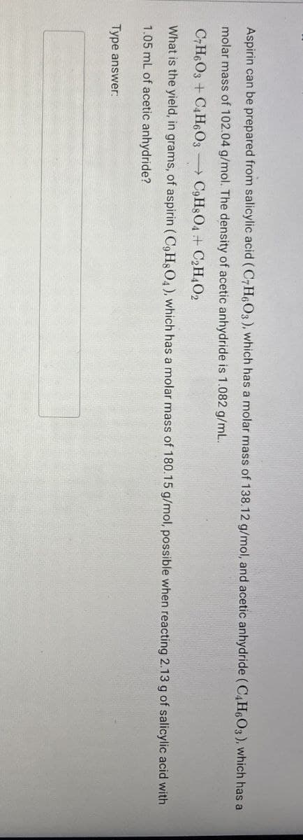 Aspirin can be prepared from salicylic acid (C7H6O3), which has a molar mass of 138.12 g/mol, and acetic anhydride (C4H6O3), which has a
molar mass of 102.04 g/mol. The density of acetic anhydride is 1.082 g/mL.
C7H6O3+C4H6O3 C9H8O4 + C2H4O2
What is the yield, in grams, of aspirin (C9H8O4), which has a molar mass of 180.15 g/mol, possible when reacting 2.13 g of salicylic acid with
1.05 mL of acetic anhydride?
Type answer: