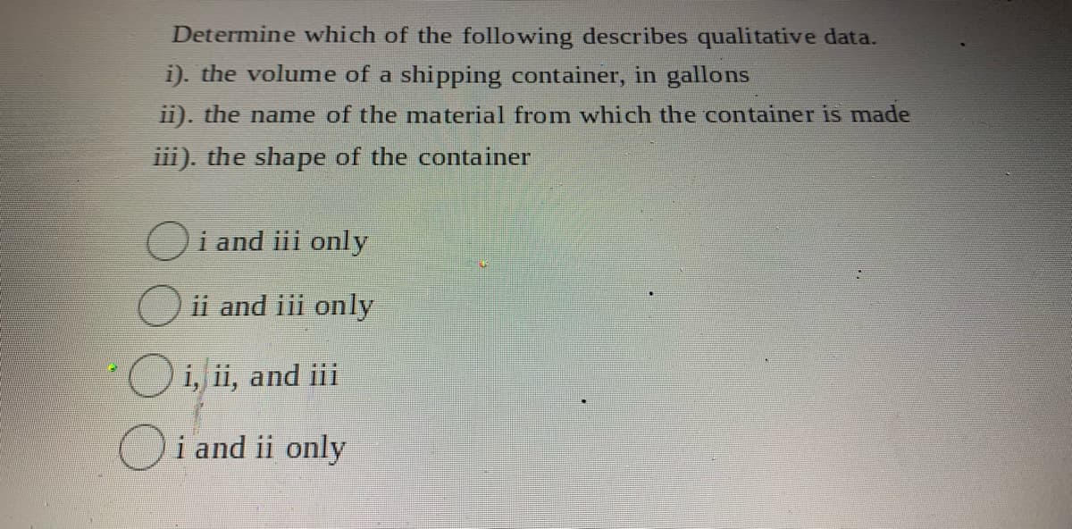 Determine which of the following describes qualitative data.
i). the volume of a shipping container, in gallons
1i). the name of the material fromn which the container is made
iii). the shape of the container
Oi and iii only
ii and iii only
O i, ii, and ii
Oi and ii only
