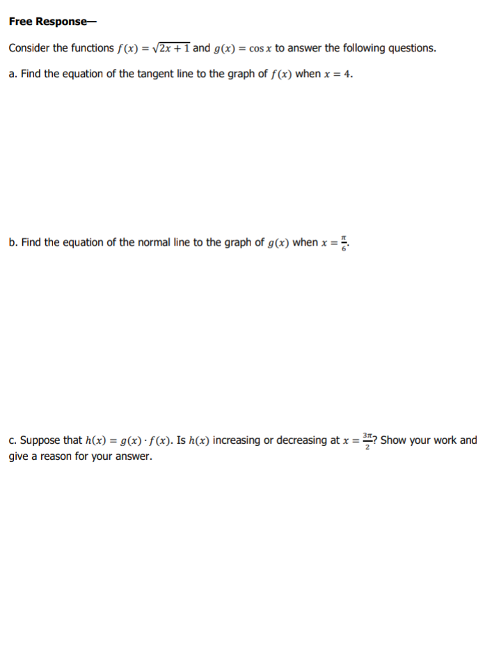 Free Response-
Consider the functions f(x) = v2x +1 and g(x) = cos x to answer the following questions.
a. Find the equation of the tangent line to the graph of f(x) when x = 4.
b. Find the equation of the normal line to the graph of g(x) when x =
c. Suppose that h(x) = g(x)·f(x). Is h(x) increasing or decreasing at x = ? Show your work and
give a reason for your answer.
