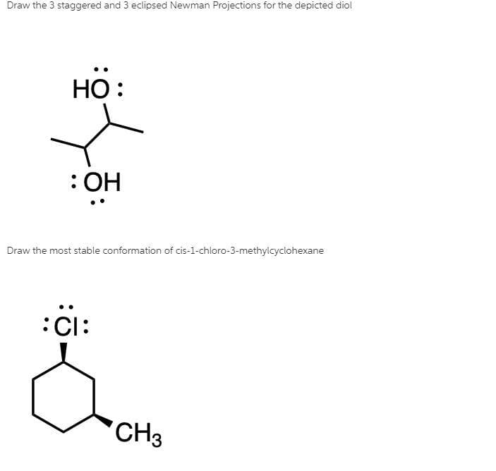 Draw the 3 staggered and 3 eclipsed Newman Projections for the depicted diol
HO:
: OH
Draw the most stable conformation of cis-1-chloro-3-methylcyclohexane
:Cl:
CH3
