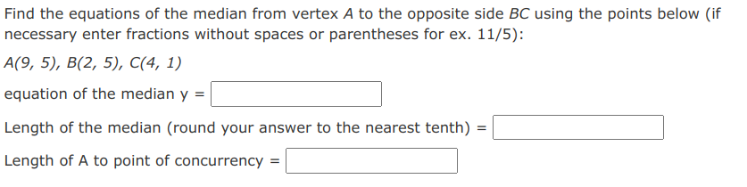 Find the equations of the median from vertex A to the opposite side BC using the points below (if
necessary enter fractions without spaces or parentheses for ex. 11/5):
A(9, 5), B(2, 5), C(4, 1)
equation of the median y
Length of the median (round your answer to the nearest tenth)
Length of A to point of concurrency
=

