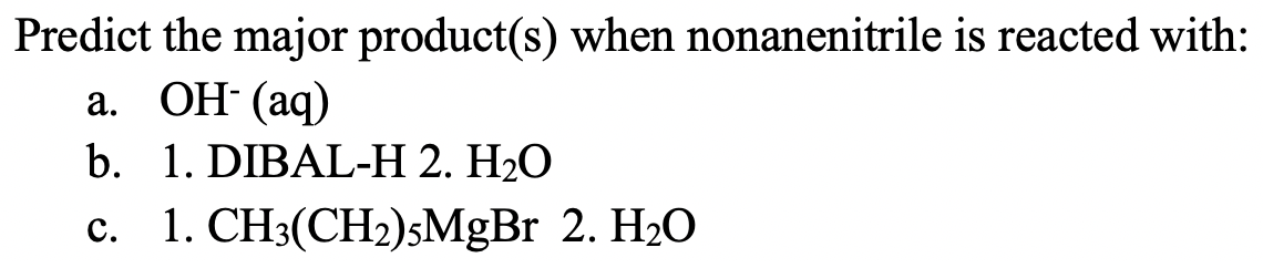 Predict the major product(s) when nonanenitrile is reacted with:
а. ОН (аq)
b. 1. DIBAL-H 2. H2O
c. 1. CH3(CH2)sMgBr 2. H2O
с.
