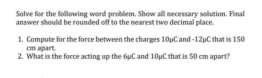 Solve for the following word problem. Show all necessary solution. Final
answer should be rounded off to the nearest two decimal place.
1. Compute for the force between the charges 10µC and -12µC that is 150
cm apart.
2. What is the force acting up the 6µC and 10µC that is 50 cm apart?
