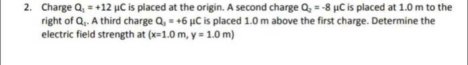 2. Charge Q, = +12 µC is placed at the origin. A second charge Q, = -8 µC is placed at 1.0 m to the
right of Q,. A third charge Q, = +6 µC is placed 1.0 m above the first charge. Determine the
electric field strength at (x-1.0 m, y = 1.0 m)
