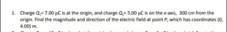 1. Charge Q,= 7.00 µC is at the origin, and charge Q2= 5.00 µC is on the x-axis, 300 cm from the
origin. Find the magnitude and direction of the electric field at point P, which has coordinates (0,
4.00) m.
