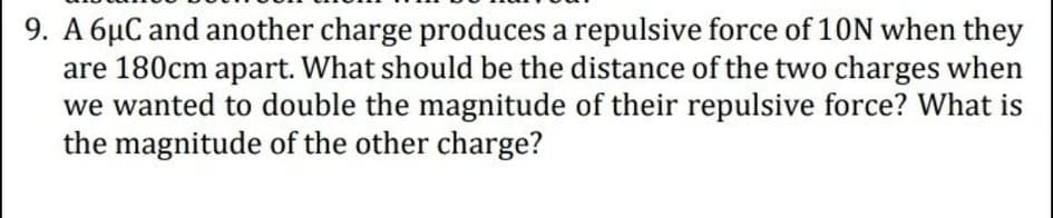 9. A 6µC and another charge produces a repulsive force of 10N when they
are 180cm apart. What should be the distance of the two charges when
we wanted to double the magnitude of their repulsive force? What is
the magnitude of the other charge?
