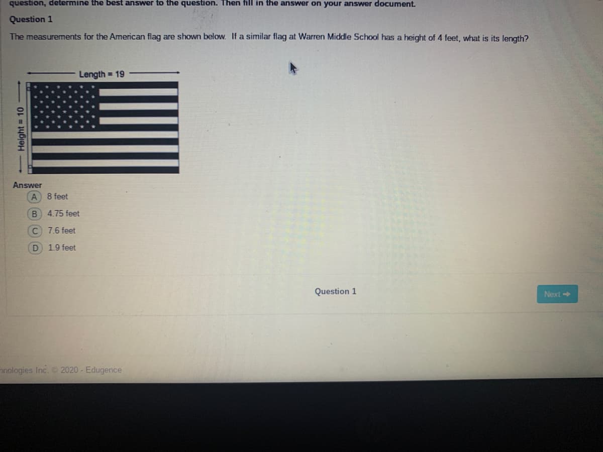 question, determine the best answer to the question. Then fill in the answer on your answer document.
Question 1
The measurements for the American flag are shown below. If a similar flag at Warren Middle School has a height of 4 feet, what is its length?
Length = 19
Answer
8 feet
4.75 feet
C 7.6 feet
D 1.9 feet
Question 1
Next >
nnologies Inc. 2020 - Edugence
- Height = 10
