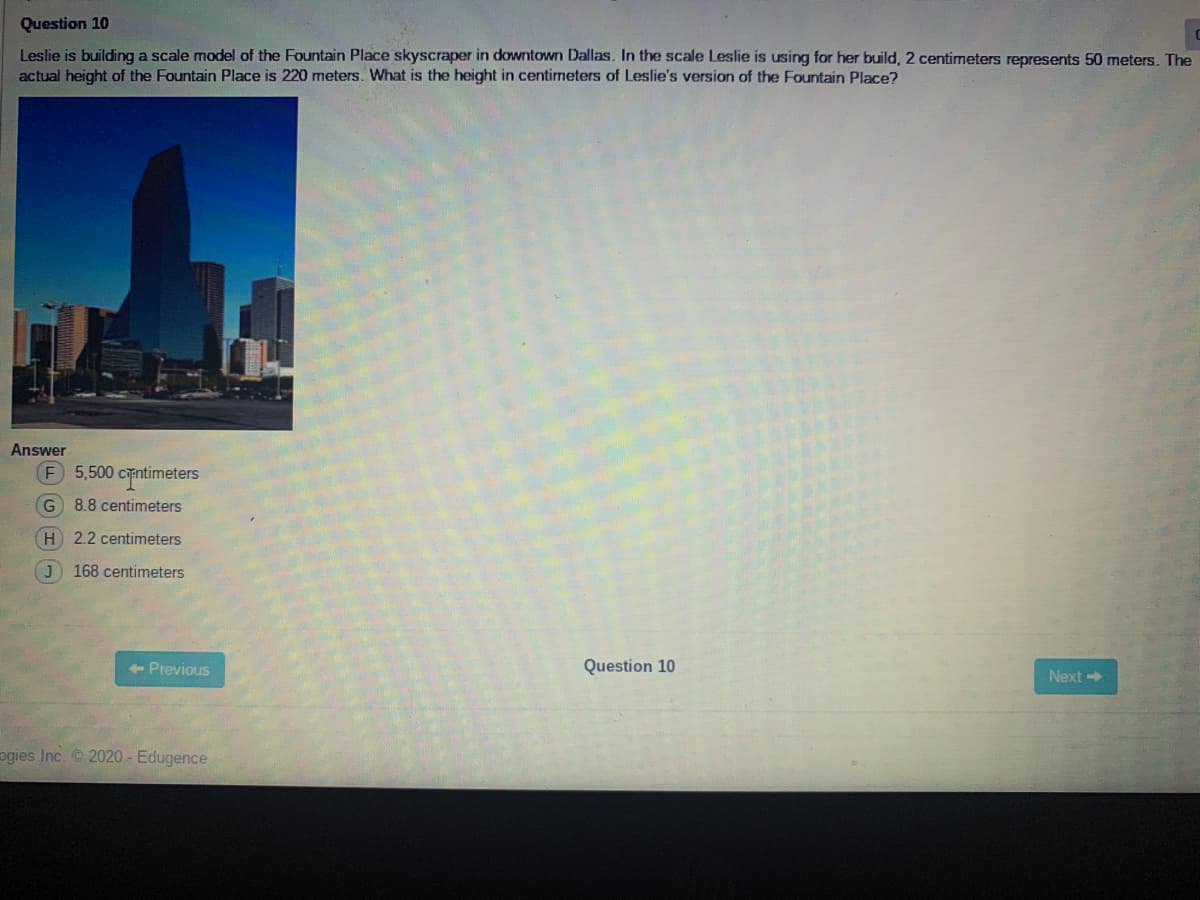 Question 10
Leslie is building a scale model of the Fountain Place skyscraper in downtown Dallas. In the scale Leslie is using for her build, 2 centimeters represents 50 meters. The
actual height of the Fountain Place is 220 meters. What is the height in centimeters of Leslie's version of the Fountain Place?
Answer
5,500 cntimeters
G 8.8 centimeters
H 2.2 centimeters
168 centimeters
+ Previous
Question 10
Next
ogies Inc. © 2020 - Edugence
