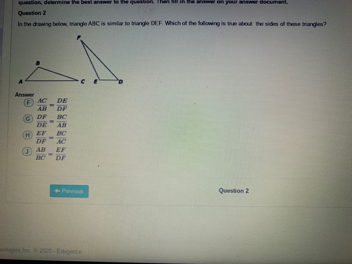 question, determine the best answer to the question. Then fill in the answer on your answer document.
Question 2
In the drawing below, triangle ABC is similar to triangle DEF. Which of the following is true about the sides of these triangles?
Answer
AC
DE
AB
DF
DF
ВС
DE
AB
EF
BC
H.
DF
AC
AB
EF
BC
DF
Previous
Question 2
nologies Inc 2020 -Edugence
