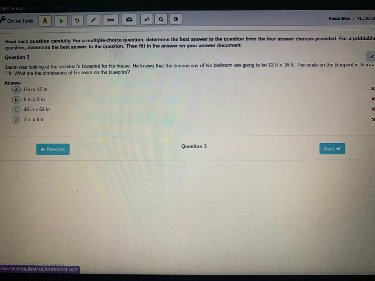 gence.com Sudentiome:
Keara Blue > VL: 20-21
Online Tools
Read each question carefully. For a multiple-choice question, determine the best answer to the question from the four answer choices provided. For a griddable
question, determine the best answer to the question. Then fill in the answer on your answer document.
Question 3
Jason was looking at the architect's blueprint for his house. He knows that the dimensions of his bedroom are going to be 12 ft x 16 ft. The scale on the blueprint is ¼ in =
1 ft. What are the dimensions of his room on the blueprint?
Answer
A 8 in x 12 in
B 6 in x 8 in
C 48 in x 64 in
D 3 in x 4 in
Question 3
< -Previous
Next
ies Inc2020- Edugenc
ence.com/student/studentformative/#
