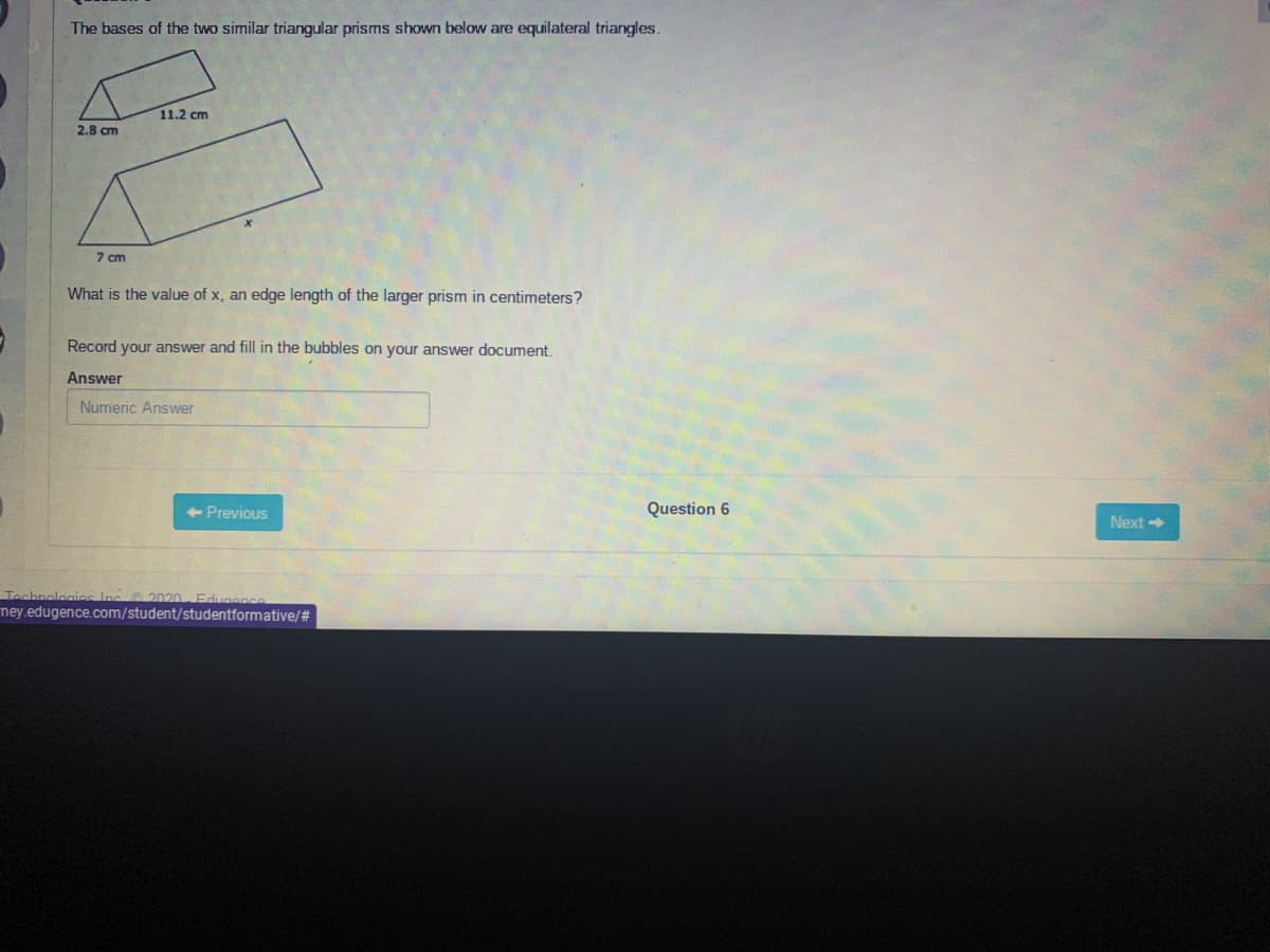 The bases of the two similar triangular prisms shown below are equilateral triangles.
11.2 cm
2.8 cm
7 cm
What is the value of x, an edge length of the larger prism in centimeters?
Record your answer and fill in the bubbles on your answer document.
Answer
Numeric Answer
<- Previous
Question 6
Next
Tochnologias Inc 2020- Edugence
ney.edugence.com/student/studentformative/#

