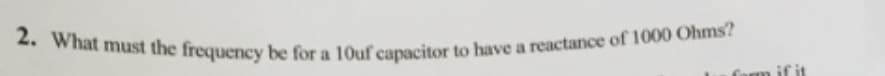 2. What must the frequency be for a 10uf capacitor to have a reactance of 1000 Ohms?
form if it