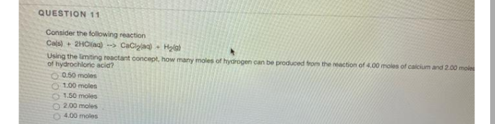 QUESTION 11
Consider the following reaction
Cals) + 2HClaa) --> Caciplag) - Hola)
Using the limiting reactant concept, how many moles of hydrogen can be produced from the reaction of 4.00 moles of calcium and 2.00 moles
of hydrochloric acid?
0.50 moles
1.00 moles
1.50 moles
2.00 moles
4.00 moles
