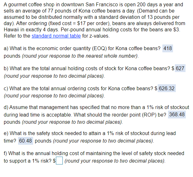 A gourmet coffee shop in downtown San Francisco is open 200 days a year and
sells an average of 77 pounds of Kona coffee beans a day. (Demand can be
assumed to be distributed normally with a standard deviation of 13 pounds per
day). After ordering (fixed cost = $17 per order), beans are always delivered from
Hawaii in exactly 4 days. Per-pound annual holding costs for the beans are $3.
Refer to the standard normal table for z-values.
a) What is the economic order quantity (EOQ) for Kona coffee beans? 418
pounds (round your response to the nearest whole number).
b) What are the total annual holding costs of stock for Kona coffee beans? $ 627
(round your response to two decimal places).
c) What are the total annual ordering costs for Kona coffee beans? $ 626.32
(round your response to two decimal places).
d) Assume that management has specified that no more than a 1% risk of stockout
during lead time is acceptable. What should the reorder point (ROP) be? 368.48
pounds (round your response to two decimal places).
e) What is the safety stock needed to attain a 1% risk of stockout during lead
time? 60.48 pounds (round your response to two decimal places).
f) What is the annual holding cost of maintaining the level of safety stock needed
to support a 1% risk? $
(round your response to two decimal places).
