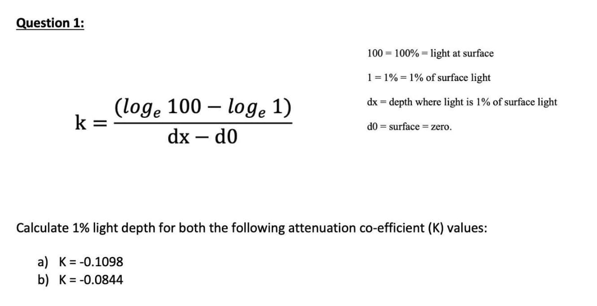 Question 1:
100 = 100% = light at surface
1 = 1% = 1% of surface light
dx = depth where light is 1% of surface light
(loge 100 – loge 1)
k
d0 = surface=zero.
dx – d0
Calculate 1% light depth for both the following attenuation co-efficient (K) values:
a) K= -0.1098
b) K= -0.0844
