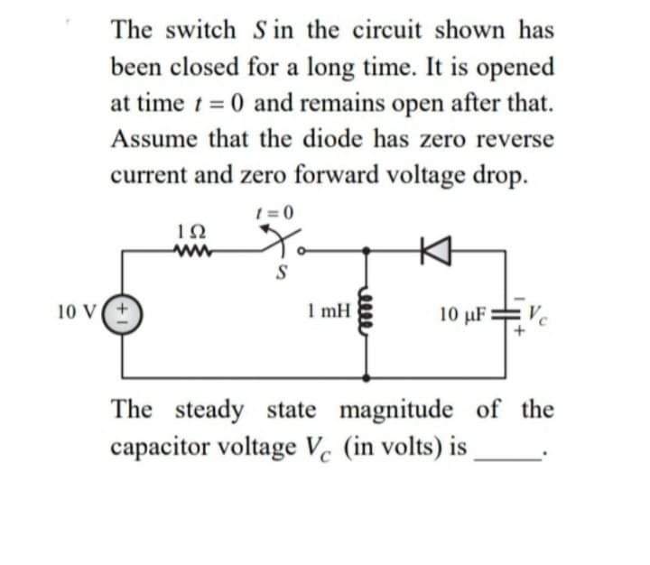 The switch S in the circuit shown has
been closed for a long time. It is opened
at time t = 0 and remains open after that.
Assume that the diode has zero reverse
current and zero forward voltage drop.
1 = 0
S
10 V
1 mH
10 µF= Vc
The steady state magnitude of the
capacitor voltage Vc (in volts) is
C
meee
