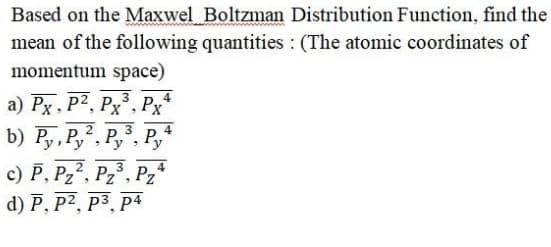 Based on the Maxwel Boltzman Distribution Function, find the
mean of the following quantities : (The atomic coordinates of
momentum space)
a) Px, P2, Px°,
Px*
b) Py, Py, Py,
3, P,+
3
4
c) P, Pz2, Pz, Pz*
d) P, P2, P3, p4
