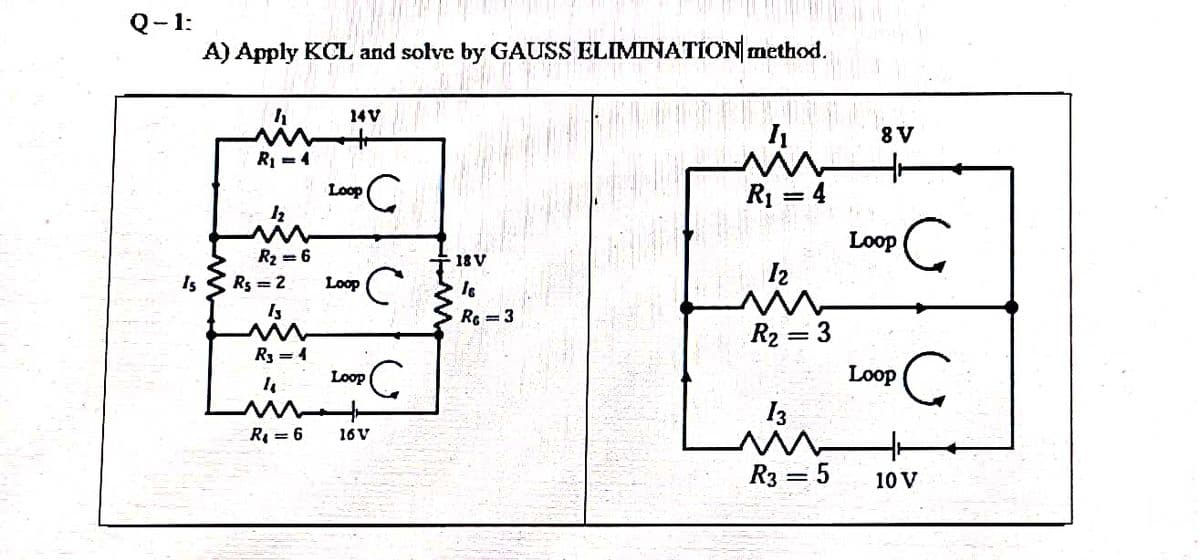 Q-1:
A) Apply KCL and solve by GAUSS ELIMINATION method.
14V
8V
RI =4
R1 = 4
Loop
Loop
R2 = 6
18V
I2
Is
Rs = 2
Loop
Is
RC = 3
R2 = 3
R3 = 4
Loop
Loop
I3
R = 6
16V
R3 = 5
10 V
