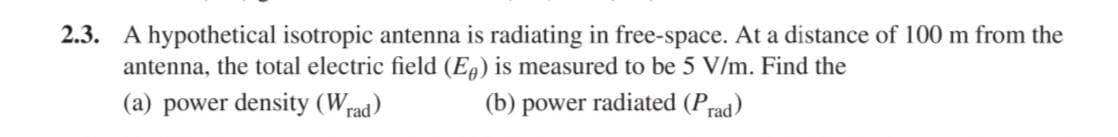 2.3. A hypothetical isotropic antenna is radiating in free-space. At a distance of 100 m from the
antenna, the total electric field (Eg) is measured to be 5 V/m. Find the
(a) power density (Wrad)
(b) power radiated (Prad)
