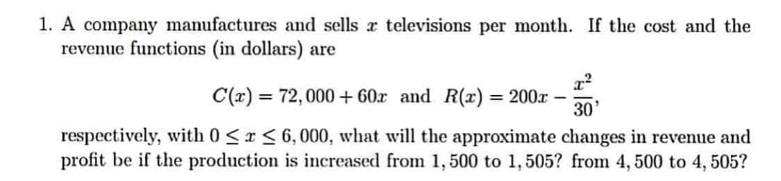 1. A company manufactures and sells a televisions per month. If the cost and the
revenue functions (in dollars) are
C(x) = 72,000+60r and R(x) = 200-
30'
respectively, with 0≤x≤ 6,000, what will the approximate changes in revenue and
profit be if the production is increased from 1, 500 to 1,505? from 4, 500 to 4, 505?