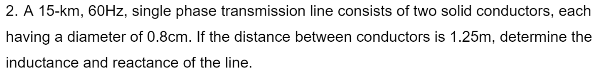 2. A 15-km, 60Hz, single phase transmission line consists of two solid conductors, each
having a diameter of 0.8cm. If the distance between conductors is 1.25m, determine the
inductance and reactance of the line.