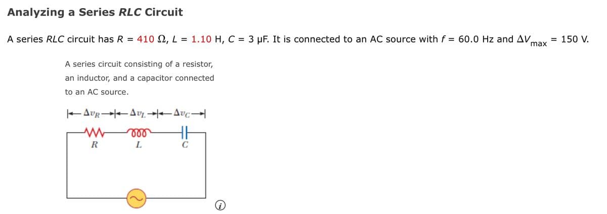 Analyzing a Series RLC Circuit
A series RLC circuit has R = 410 N, L = 1.10 H, C = 3 µF. It is connected to an AC source with f = 60.0 Hz and AV,
max
150 V.
A series circuit consisting of a resistor,
an inductor, and a capacitor connected
to an AC source.
ll
R
L
C
